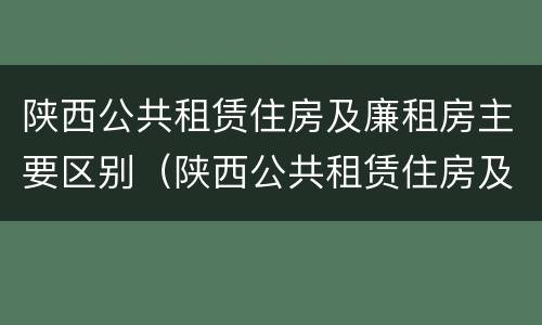 陕西公共租赁住房及廉租房主要区别（陕西公共租赁住房及廉租房主要区别在哪）