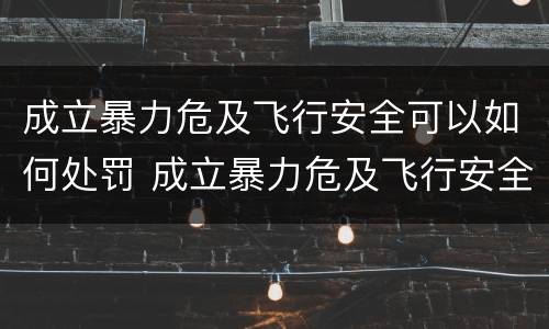 成立暴力危及飞行安全可以如何处罚 成立暴力危及飞行安全可以如何处罚