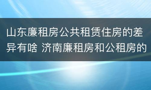 山东廉租房公共租赁住房的差异有啥 济南廉租房和公租房的区别