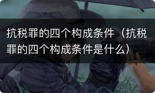 抗税罪的四个构成条件（抗税罪的四个构成条件是什么）