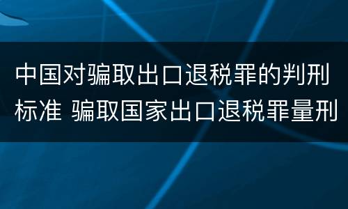 中国对骗取出口退税罪的判刑标准 骗取国家出口退税罪量刑