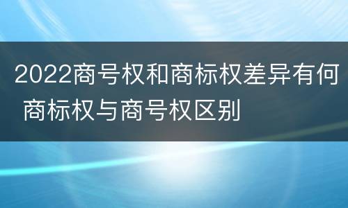 2022商号权和商标权差异有何 商标权与商号权区别