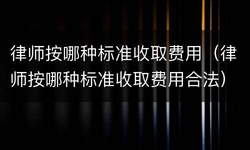 律师按哪种标准收取费用（律师按哪种标准收取费用合法）