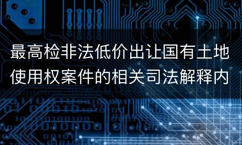 最高检非法低价出让国有土地使用权案件的相关司法解释内容有哪些