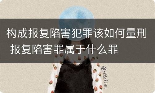构成报复陷害犯罪该如何量刑 报复陷害罪属于什么罪