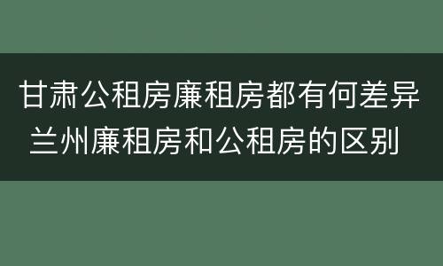 甘肃公租房廉租房都有何差异 兰州廉租房和公租房的区别