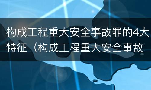 构成工程重大安全事故罪的4大特征（构成工程重大安全事故罪的4大特征是什么）
