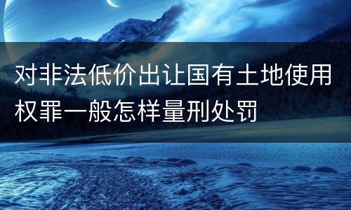 对非法低价出让国有土地使用权罪一般怎样量刑处罚
