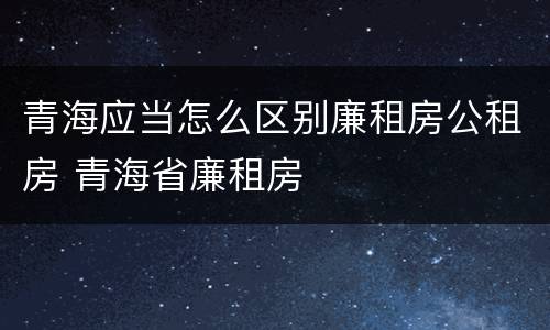 青海应当怎么区别廉租房公租房 青海省廉租房