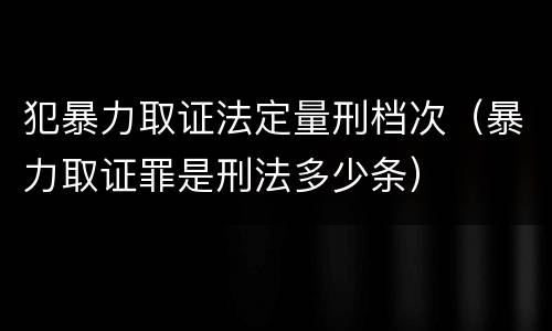 犯暴力取证法定量刑档次（暴力取证罪是刑法多少条）