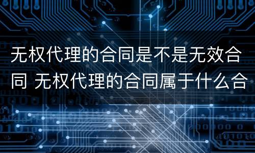 无权代理的合同是不是无效合同 无权代理的合同属于什么合同