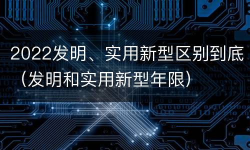 2022发明、实用新型区别到底（发明和实用新型年限）