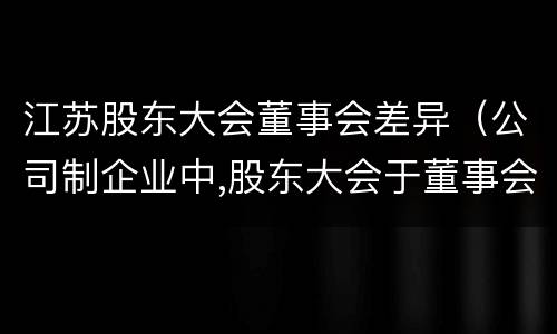 江苏股东大会董事会差异（公司制企业中,股东大会于董事会中间的关系是什么）