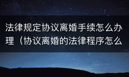 法律规定协议离婚手续怎么办理（协议离婚的法律程序怎么走）