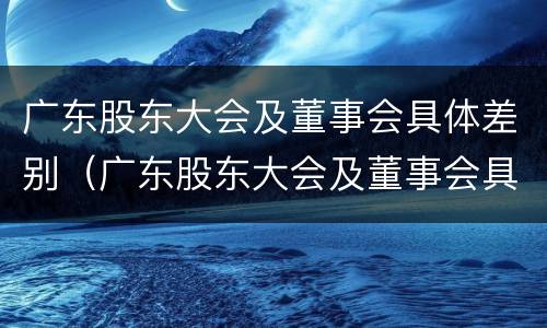 广东股东大会及董事会具体差别（广东股东大会及董事会具体差别在哪）