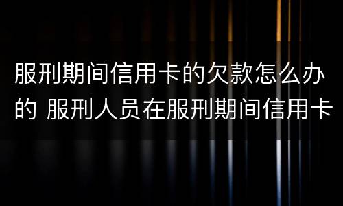 服刑期间信用卡的欠款怎么办的 服刑人员在服刑期间信用卡怎么还