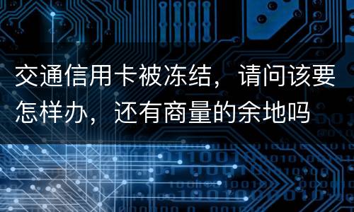 交通信用卡被冻结，请问该要怎样办，还有商量的余地吗