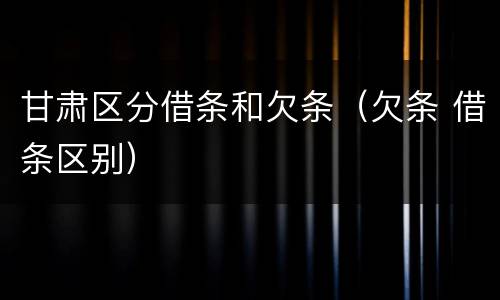 甘肃区分借条和欠条（欠条 借条区别）