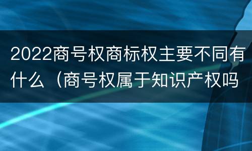 2022商号权商标权主要不同有什么（商号权属于知识产权吗）