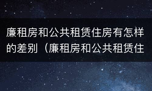 廉租房和公共租赁住房有怎样的差别（廉租房和公共租赁住房有怎样的差别和区别）