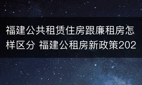 福建公共租赁住房跟廉租房怎样区分 福建公租房新政策2021