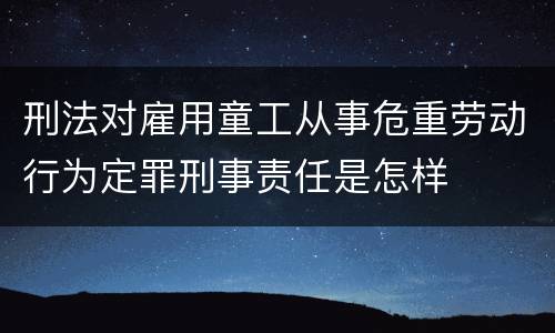 刑法对雇用童工从事危重劳动行为定罪刑事责任是怎样