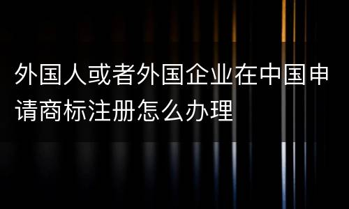 外国人或者外国企业在中国申请商标注册怎么办理