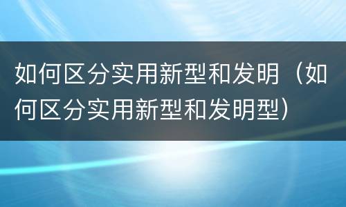 如何区分实用新型和发明（如何区分实用新型和发明型）