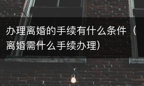办理离婚的手续有什么条件（离婚需什么手续办理）