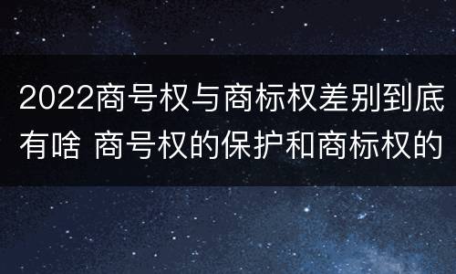2022商号权与商标权差别到底有啥 商号权的保护和商标权的保护一样是全国性范围的