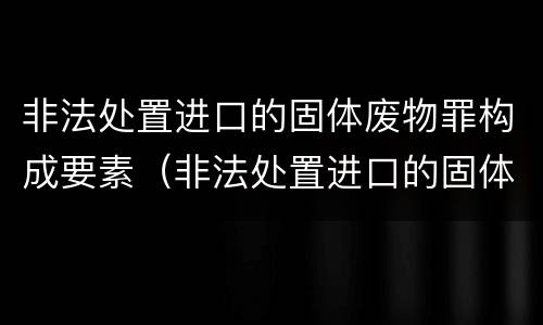 非法处置进口的固体废物罪构成要素（非法处置进口的固体废物罪构成要素是什么）