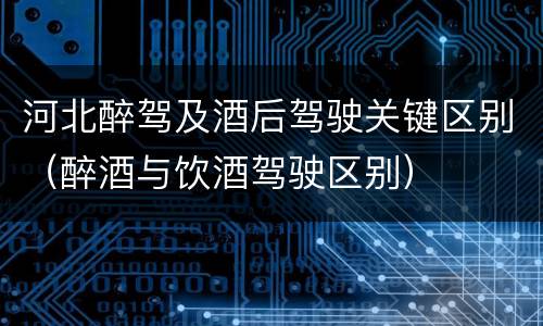 河北醉驾及酒后驾驶关键区别（醉酒与饮酒驾驶区别）