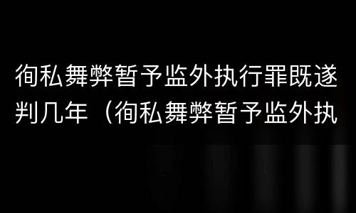 徇私舞弊暂予监外执行罪既遂判几年（徇私舞弊暂予监外执行罪既遂判几年）