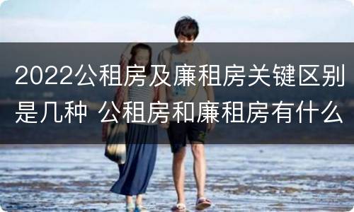 2022公租房及廉租房关键区别是几种 公租房和廉租房有什么区别?2019年的