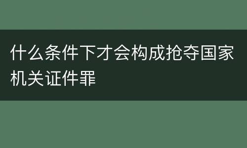 什么条件下才会构成抢夺国家机关证件罪