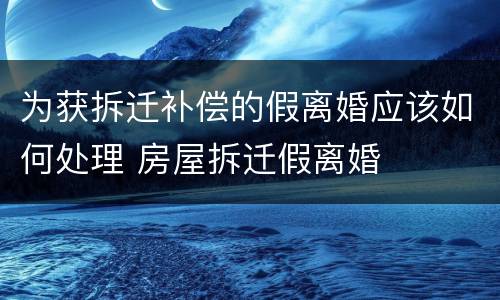 为获拆迁补偿的假离婚应该如何处理 房屋拆迁假离婚