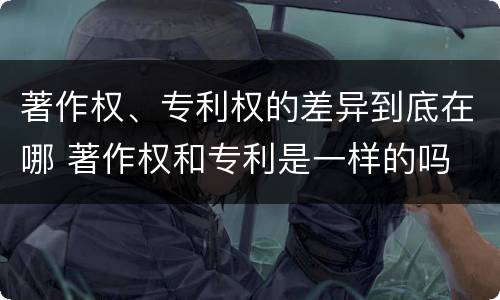 著作权、专利权的差异到底在哪 著作权和专利是一样的吗