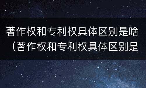 著作权和专利权具体区别是啥（著作权和专利权具体区别是啥呀）