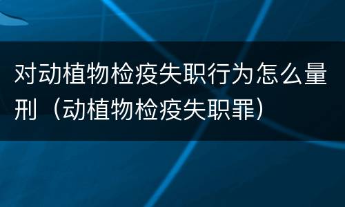 对动植物检疫失职行为怎么量刑（动植物检疫失职罪）