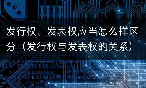 发行权、发表权应当怎么样区分（发行权与发表权的关系）