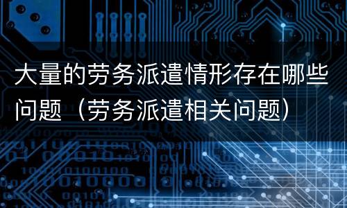 大量的劳务派遣情形存在哪些问题（劳务派遣相关问题）