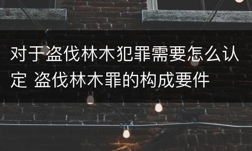 对于盗伐林木犯罪需要怎么认定 盗伐林木罪的构成要件