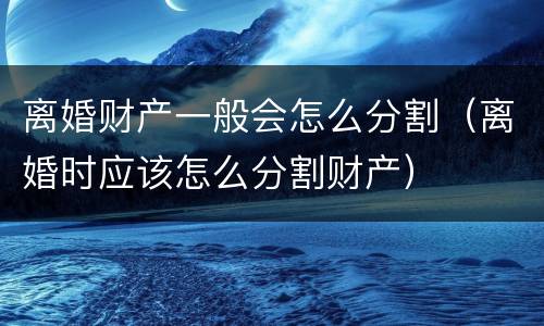 离婚财产一般会怎么分割（离婚时应该怎么分割财产）