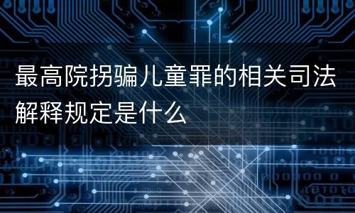 最高院拐骗儿童罪的相关司法解释规定是什么