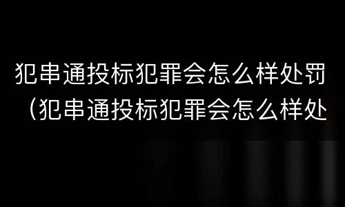 犯串通投标犯罪会怎么样处罚（犯串通投标犯罪会怎么样处罚吗）