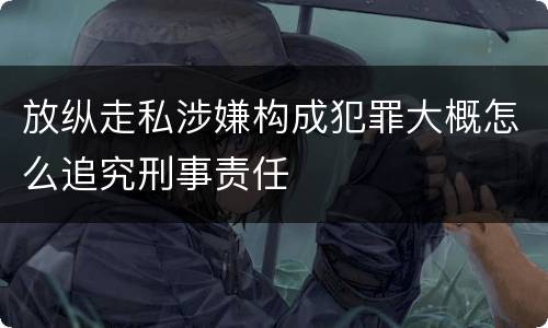 放纵走私涉嫌构成犯罪大概怎么追究刑事责任