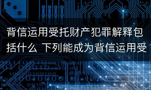 背信运用受托财产犯罪解释包括什么 下列能成为背信运用受托财产罪