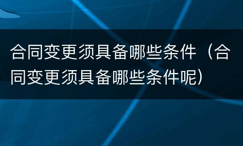 合同变更须具备哪些条件（合同变更须具备哪些条件呢）