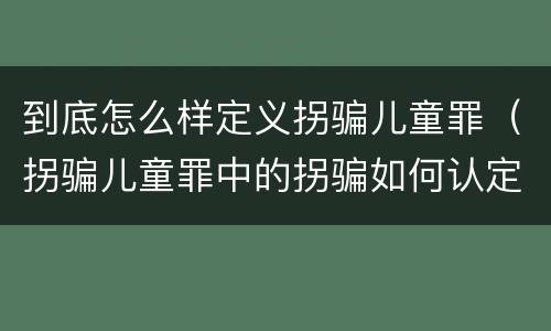 到底怎么样定义拐骗儿童罪（拐骗儿童罪中的拐骗如何认定）