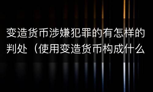 变造货币涉嫌犯罪的有怎样的判处（使用变造货币构成什么罪）